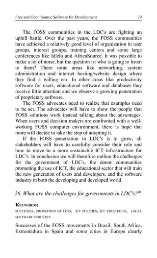 Free and Open Source Software for Development
The FOSS communities in the LDC's are fighting an
uphill battle. Over the past years, the FOSS communities
have achieved a relatively good level of organization in user
groups, interest groups, training centers and some large
conferences like Idlelo and AfricaSource. It was possible to
make a lot of noise, but the question is: who is going to listen
to them? There some areas like networking, system
administration and internet hosting/website design where
they find a willing ear. In other areas like productivity
software for users, educational software and databases they
receive little attention and we observe a growing penetration
of proprietary software.
The FOSS advocates need to realize that examples need
to be set. The advocates will have to show the people that
FOSS solutions work instead talking about the advantages.
When users and decision makers are confronted with a well-
working FOSS computer environment, there is hope that
more will decide to take the step of adopting it.
If the FOSS penetration in LDC's is to grow, all
stakeholders will have to carefully consider their role and
how to move to a more sustainable ICT infrastructure for
LDC's. In conclusion we will therefore outline the challenges
for the government of LDC's, the donor communities
promoting the use of ICT, the educational sector that will train
the new generation of users and developers, and the software
industry in both the developing and developed world.
26. What are the challenges for governments in LDC's?40
KEYWORDS:
SUCCESSES, PROMOTION OF FOSS, ICT POLICIES, ICT STRATEGIES, LOCAL
SOFTWARE INDUSTRY
Successes of the FOSS movements in Brazil, South Africa,
Extremadura in Spain and some cities in Europe clearly
79
 