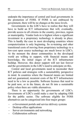 Victor van Reijswoud, Arjan de Jager
underpin the importance of central and local governments in
the promotion of FOSS. If FOSS is not embraced by
government, there will be no changes at the meso levels.
Governments in the LDC's have to realize that they will
have to build an ICT infrastructure that will, eventually,
provide access to all citizens in the country, province, region
or municipality. Vendor lock-in is highest where a significant
investment in a proprietary technology is already in place.
This is hardly the case in most developing countries where
computerization is only beginning. So re-training and other
transitional costs of moving from proprietary technology to a
low-cost open source technology are much lower in LDC's.
At the moment the donor communities in the developed
world are willing to support, with financial means and
knowledge, the initial stages of the ICT infrastructure
buildup. However, this donor support will not last forever
and the governments in the LDC's need to anticipate on this.
Central and local governments need to reconsider their
ICT policies and strategies with a sustainability perspective
in mind. In countries where the financial means are limited
and not guaranteed, recurrent costs of the ICT infrastructure
need to be a low as possible. Software licenses that need to
be paid now, or in the future, do not fit into a sustainable
policy when there are viable alternatives.
There is an opportunity for governments of LDC's.
Governments of LDC's could make a start by adapting OSS
for the public sector. The software eligible for FOSS
alternatives can be categorized into four major groups:
- e-Government portals and service delivery systems
- Desktop office applications
- Server environments and networking
- Collaboration software
80
 
