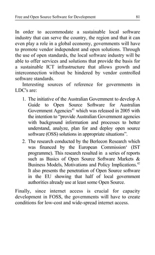 Free and Open Source Software for Development
In order to accommodate a sustainable local software
industry that can serve the country, the region and that it can
even play a role in a global economy, governments will have
to promote vendor independent and open solutions. Through
the use of open standards, the local software industry will be
able to offer services and solutions that provide the basis for
a sustainable ICT infrastructure that allows growth and
interconnection without be hindered by vendor controlled
software standards.
Interesting sources of reference for governments in
LDC's are:
1. The initiative of the Australian Government to develop A
Guide to Open Source Software for Australian
Government Agencies41
which was released in 2005 with
the intention to “provide Australian Government agencies
with background information and processes to better
understand, analyze, plan for and deploy open source
software (OSS) solutions in appropriate situations”.
2. The research conducted by the Berlecon Research which
was financed by the European Commission‘ (IST
programme). This research resulted in a series of reports
such as Basics of Open Source Software Markets &
Business Models, Motivations and Policy Implications.42
It also presents the penetration of Open Source software
in the EU showing that half of local government
authorities already use at least some Open Source.
Finally, since internet access is crucial for capacity
development in FOSS, the governments will have to create
conditions for low-cost and wide-spread internet access.
81
 