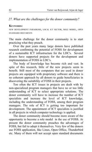 Victor van Reijswoud, Arjan de Jager
27. What are the challenges for the donor community?
KEYWORDS:
NEW DEVELOPMENT PARADIGMS, LOCAL ICT SECTOR, ROLE MODEL, OPEN
STANDARD DOCUMENTS
The main challenge for the donor community is to start
practicing what they preach.
Over the past years many large donors have published
research confirming the potential of FOSS for development
of a sustainable ICT infrastructure for the LDC's. Several
donors have supported projects for the development and
implementation of FOSS in LDC's.
The body of knowledge has become rich and vast. In
spite of this research, little of the new projects seem to
benefit. Still most of the computers that are used in donor
projects are equipped with proprietary software and there is
no coherent approach by all donors to guide beneficiaries in
discovering the suitability of FOSS in their projects.
Too often the ICT issues in projects are dealt with by
non-specialized program managers that have no or too little
understanding of ICT to select appropriate solutions. The
donor community will have to increase the number of ICT
specialists and increase the level of ICT knowledge,
including the understanding of FOSS, among their program
managers. The role of ICT is getting too important for
development. The appointment of ICT specialists is justified
in all projects in which computer technology is applied.
The donor community should become more aware of the
opportunity to become a role model in the use of FOSS. At
present the donor community preaches the advantages of
FOSS, but fail to adopt it themselves. Very few of the donors
use FOSS application, like Linux, Open Office, Thunderbird
etc. Many of them will not accept open standard documents
82
 