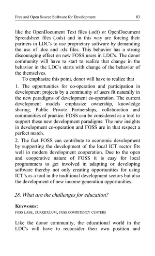 Free and Open Source Software for Development
like the OpenDocument Text files (.odt) or OpenDocument
Spreadsheet files (.ods) and in this way are forcing their
partners in LDC's to use proprietary software by demanding
the use of .doc and .xls files. This behavior has a strong
discouraging effect on new FOSS users in LDC's. The donor
community will have to start to realize that change in the
behavior in the LDC's starts with change of the behavior of
the themselves.
To emphasize this point, donor will have to realize that
1. The opportunities for co-operation and participation in
development projects by a community of users fit naturally in
the new paradigms of development co-operation. The current
development models emphasize ownership, knowledge
sharing, Public Private Partnerships, collaboration and
communities of practice. FOSS can be considered as a tool to
support these new development paradigms: The new insights
in development co-operation and FOSS are in that respect a
perfect match.
2. The fact FOSS can contribute to economic development
by supporting the development of the local ICT sector fits
well in modern development cooperation. Due to the open
and cooperative nature of FOSS it is easy for local
programmers to get involved in adapting or developing
software thereby not only creating opportunities for using
ICT’s as a tool in the traditional development sectors but also
the development of new income-generation opportunities.
28. What are the challenges for education?
KEYWORDS:
FOSS LABS, CURRICULUM, FOSS COMPETENCY CENTERS
Like the donor community, the educational world in the
LDC's will have to reconsider their own position and
83
 