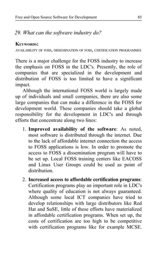 Free and Open Source Software for Development
29. What can the software industry do?
KEYWORDS:
AVAILABILITY OF FOSS, DISSEMINATION OF FOSS, CERTIFICATION PROGRAMMES
There is a major challenge for the FOSS industry to increase
the emphasis on FOSS in the LDC's. Presently, the role of
companies that are specialized in the development and
distribution of FOSS is too limited to have a significant
impact.
Although the international FOSS world is largely made
up of individuals and small companies, there are also some
large companies that can make a difference in the FOSS for
development world. These companies should take a global
responsibility for the development in LDC's and through
efforts that concentrate along two lines:
1. Improved availability of the software: As noted,
most software is distributed through the internet. Due
to the lack of affordable internet connection the access
to FOSS applications is low. In order to promote the
access to FOSS a dissemination program will have to
be set up. Local FOSS training centers like EACOSS
and Linux User Groups could be used as point of
distribution.
2. Increased access to affordable certification programs:
Certification programs play an important role in LDC's
where quality of education is not always guaranteed.
Although some local ICT companies have tried to
develop relationships with large distributors like Red
Hat and SuSE, little of these efforts have materialized
in affordable certification programs. When set up, the
costs of certification are too high to be competitive
with certification programs like for example MCSE.
85
 