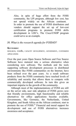 Victor van Reijswoud, Arjan de Jager
Also, in spite of huge effort from the FOSS
community, the LPI program, although low cost, has
not spread widely on the African continent.
In order to promote the use of FOSS distributors and
vendors should support the set up of low-cost
certification programs to promote FOSS skills
development in LDC's. The Cisco/UNDP program
could serve as an example.
30. What is the research agenda for FOSS4D?
KEYWORDS:
RESEARCH, FOSS4D, CAPACITY DEVELOPMENT, GOVERNMENT, CUSTOMIZED
APPLICATIONS
Over the past years Open Source Software and Free Source
Software have matured into a serious alternative when
considering new software. The methods and the tools
supporting software development processes in distributed
environments like FOSS communities on the Internet, have
been refined over the past years. As a result software
products from the FOSS community have reached levels of
reliability and security that allows them to compete with
commercially developed software. In turn this gives an
important impulse to the growth of the community.
Although most of the implementations of FOSS are still
on the server side, user side adoption of FOSS grows now
that friendly environments, high functionality and reliable
alternatives for office applications become available.
Governments, like Germany, the Netherlands, United
Kingdom, and South Africa on the African continent, start to
promote the use of FOSS.43
Financial and moral support for
development and use of FOSS alternatives increases
awareness and acceptance.
86
 