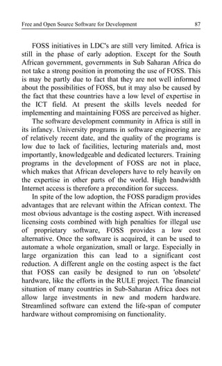 Free and Open Source Software for Development
FOSS initiatives in LDC's are still very limited. Africa is
still in the phase of early adoption. Except for the South
African government, governments in Sub Saharan Africa do
not take a strong position in promoting the use of FOSS. This
is may be partly due to fact that they are not well informed
about the possibilities of FOSS, but it may also be caused by
the fact that these countries have a low level of expertise in
the ICT field. At present the skills levels needed for
implementing and maintaining FOSS are perceived as higher.
The software development community in Africa is still in
its infancy. University programs in software engineering are
of relatively recent date, and the quality of the programs is
low due to lack of facilities, lecturing materials and, most
importantly, knowledgeable and dedicated lecturers. Training
programs in the development of FOSS are not in place,
which makes that African developers have to rely heavily on
the expertise in other parts of the world. High bandwidth
Internet access is therefore a precondition for success.
In spite of the low adoption, the FOSS paradigm provides
advantages that are relevant within the African context. The
most obvious advantage is the costing aspect. With increased
licensing costs combined with high penalties for illegal use
of proprietary software, FOSS provides a low cost
alternative. Once the software is acquired, it can be used to
automate a whole organization, small or large. Especially in
large organization this can lead to a significant cost
reduction. A different angle on the costing aspect is the fact
that FOSS can easily be designed to run on 'obsolete'
hardware, like the efforts in the RULE project. The financial
situation of many countries in Sub-Saharan Africa does not
allow large investments in new and modern hardware.
Streamlined software can extend the life-span of computer
hardware without compromising on functionality.
87
 