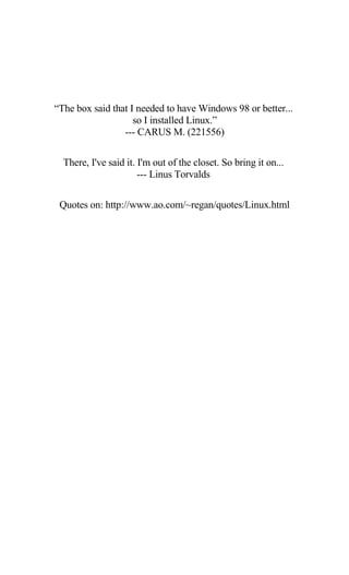 “The box said that I needed to have Windows 98 or better...
so I installed Linux.”
--- CARUS M. (221556)
There, I've said it. I'm out of the closet. So bring it on...
--- Linus Torvalds
Quotes on: http://www.ao.com/~regan/quotes/Linux.html
 