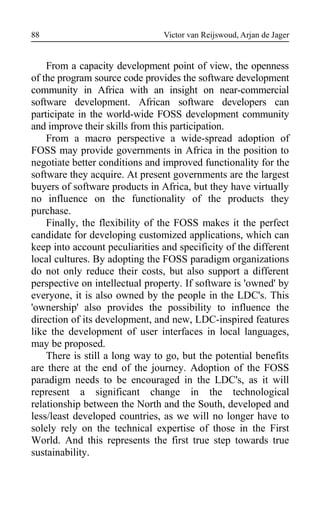 Victor van Reijswoud, Arjan de Jager
From a capacity development point of view, the openness
of the program source code provides the software development
community in Africa with an insight on near-commercial
software development. African software developers can
participate in the world-wide FOSS development community
and improve their skills from this participation.
From a macro perspective a wide-spread adoption of
FOSS may provide governments in Africa in the position to
negotiate better conditions and improved functionality for the
software they acquire. At present governments are the largest
buyers of software products in Africa, but they have virtually
no influence on the functionality of the products they
purchase.
Finally, the flexibility of the FOSS makes it the perfect
candidate for developing customized applications, which can
keep into account peculiarities and specificity of the different
local cultures. By adopting the FOSS paradigm organizations
do not only reduce their costs, but also support a different
perspective on intellectual property. If software is 'owned' by
everyone, it is also owned by the people in the LDC's. This
'ownership' also provides the possibility to influence the
direction of its development, and new, LDC-inspired features
like the development of user interfaces in local languages,
may be proposed.
There is still a long way to go, but the potential benefits
are there at the end of the journey. Adoption of the FOSS
paradigm needs to be encouraged in the LDC's, as it will
represent a significant change in the technological
relationship between the North and the South, developed and
less/least developed countries, as we will no longer have to
solely rely on the technical expertise of those in the First
World. And this represents the first true step towards true
sustainability.
88
 