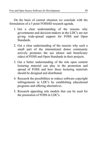 Free and Open Source Software for Development
On the basis of current situation we conclude with the
formulation of a 5 point FOSS4D research agenda.
1. Get a clear understanding of the reasons why
governments and decision-makers in the LDC's are not
giving wide-spread support for FOSS and Open
Standards.
2. Get a clear understanding of the reasons why such a
small part of the international donor community
actively promotes the use (donor and beneficiary
sides) of FOSS and Open Standards in their projects.
3. Get a better understanding of the role open content
lecturing material can play in the promotion and
spread of FOSS and how these lecturing materials
should be designed and distributed.
4. Research the possibilities to reduce software copyright
infringements in LDC's by establishing educational
programs and offering alternatives.
5. Research appealing role models that can be used for
the promotion of FOSS in LDC's.
89
 