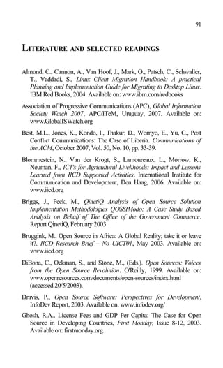 LITERATURE AND SELECTED READINGS
Almond, C., Cannon, A., Van Hoof, J., Mark, O., Patsch, C., Schwaller,
T., Vaddadi, S., Linux Client Migration Handbook: A practical
Planning and Implementation Guide for Migrating to Desktop Linux.
IBM Red Books, 2004. Available on: www.ibm.com/redbooks
Association of Progressive Communications (APC), Global Information
Society Watch 2007, APC/ITeM, Uruguay, 2007. Available on:
www.GlobalISWatch.org
Best, M.L., Jones, K., Kondo, I., Thakur, D., Wornyo, E., Yu, C., Post
Conflict Communications: The Case of Liberia. Communications of
the ACM, October 2007, Vol. 50, No. 10, pp. 33-39.
Blommestein, N., Van der Krogt, S., Lamoureaux, L., Morrow, K.,
Neuman, F., ICT's for Agricultural Livelihoods: Impact and Lessons
Learned from IICD Supported Activities. International Institute for
Communication and Development, Den Haag, 2006. Available on:
www.iicd.org
Briggs, J., Peck, M., QinetiQ Analysis of Open Source Solution
Implementation Methodologies QOSSIModo: A Case Study Based
Analysis on Behalf of The Office of the Government Commerce.
Report QinetiQ, February 2003.
Bruggink, M., Open Source in Africa: A Global Reality; take it or leave
it?. IICD Research Brief – No UICT01, May 2003. Available on:
www.iicd.org
DiBona, C., Ockman, S., and Stone, M., (Eds.). Open Sources: Voices
from the Open Source Revolution. O'Reilly, 1999. Available on:
www.openresources.com/documents/open-sources/index.html
(accessed 20/5/2003).
Dravis, P., Open Source Software: Perspectives for Development,
InfoDev Report, 2003. Available on: www.infodev.org/
Ghosh, R.A., License Fees and GDP Per Capita: The Case for Open
Source in Developing Countries, First Monday, Issue 8-12, 2003.
Available on: firstmonday.org.
91
 