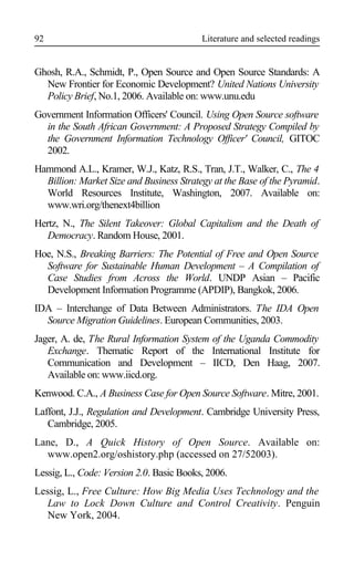 Literature and selected readings
Ghosh, R.A., Schmidt, P., Open Source and Open Source Standards: A
New Frontier for Economic Development? United Nations University
Policy Brief, No.1, 2006. Available on: www.unu.edu
Government Information Officers' Council. Using Open Source software
in the South African Government: A Proposed Strategy Compiled by
the Government Information Technology Officer' Council, GITOC
2002.
Hammond A.L., Kramer, W.J., Katz, R.S., Tran, J.T., Walker, C., The 4
Billion: Market Size and Business Strategy at the Base of the Pyramid.
World Resources Institute, Washington, 2007. Available on:
www.wri.org/thenext4billion
Hertz, N., The Silent Takeover: Global Capitalism and the Death of
Democracy. Random House, 2001.
Hoe, N.S., Breaking Barriers: The Potential of Free and Open Source
Software for Sustainable Human Development – A Compilation of
Case Studies from Across the World. UNDP Asian – Pacific
Development Information Programme (APDIP), Bangkok, 2006.
IDA – Interchange of Data Between Administrators. The IDA Open
Source Migration Guidelines. European Communities, 2003.
Jager, A. de, The Rural Information System of the Uganda Commodity
Exchange. Thematic Report of the International Institute for
Communication and Development – IICD, Den Haag, 2007.
Available on: www.iicd.org.
Kenwood. C.A., A Business Case for Open Source Software. Mitre, 2001.
Laffont, J.J., Regulation and Development. Cambridge University Press,
Cambridge, 2005.
Lane, D., A Quick History of Open Source. Available on:
www.open2.org/oshistory.php (accessed on 27/52003).
Lessig, L., Code: Version 2.0. Basic Books, 2006.
Lessig, L., Free Culture: How Big Media Uses Technology and the
Law to Lock Down Culture and Control Creativity. Penguin
New York, 2004.
92
 