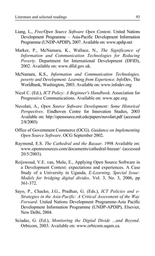Literature and selected readings
Liang, L., Free/Open Source Software Open Content. United Nations
Development Programme – Asia-Pacific Development Information
Programme (UNDP-APDIP), 2007. Available on: www.apdip.net
Marker, P., McNamara, K., Wallace, N., The Significance of
Information and Communication Technologies for Reducing
Poverty. Department for International Development (DFID),
2002. Available on: www.dfid.gov.uk.
McNamara, K.S., Information and Communication Technologies,
poverty and Development: Learning from Experience. InfoDev, The
Worldbank, Washington, 2003. Available on: www.infodev.org
Nicol C. (Ed.), ICT Policy: A Beginner's Handbook. Association for
Progressive Communications. Available on: www.apc.org.
Nuvolari, A., Open Source Software Development: Some Historical
Perspectives. Eindhoven Centre for Innovation Studies, 2003
Available on: http://opensource.mit.edu/papers/nuvolari.pdf (accessed
2/8/2003)
Office of Government Commerce (OCG). Guidance on Implementing
Open Source Software. OCG September 2002.
Raymond, E.S. The Cathedral and the Bazaar. 1998 Available on:
www.openresources.com/documents/cathedral-bazaar/ (accessed
20/5/2003).
Reijswoud, V.E. van, Mulo, E., Applying Open Source Software in
a Development Context: expectations and experiences. A Case
Study of a University in Uganda, E-Learning, Special Issue:
Models for bridging digital divides. Vol. 3, No. 3, 2006, pp
361-372.
Sayo, P., Chacko, J.G., Pradhan, G. (Eds.), ICT Policies and e-
Strategies in the Asia-Pacific: A Critical Assessment of the Way
Forward. United Nations Development Programme-Asia Pacific
Development Information Programme (UNDP-APDIP), Elsevier,
New Delhi, 2004.
Sciadas, G. (Ed.), Monitoring the Digital Divide ...and Beyond.
Orbicom, 2003. Available on: www.orbicom.uqam.ca.
93
 