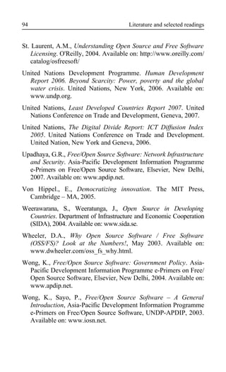 Literature and selected readings
St. Laurent, A.M., Understanding Open Source and Free Software
Licensing. O'Reilly, 2004. Available on: http://www.oreilly.com/
catalog/osfreesoft/
United Nations Development Programme. Human Development
Report 2006. Beyond Scarcity: Power, poverty and the global
water crisis. United Nations, New York, 2006. Available on:
www.undp.org.
United Nations, Least Developed Countries Report 2007. United
Nations Conference on Trade and Development, Geneva, 2007.
United Nations, The Digital Divide Report: ICT Diffusion Index
2005. United Nations Conference on Trade and Development.
United Nation, New York and Geneva, 2006.
Upadhaya, G.R., Free/Open Source Software: Network Infrastructure
and Security. Asia-Pacific Development Information Programme
e-Primers on Free/Open Source Software, Elsevier, New Delhi,
2007. Available on: www.apdip.net.
Von Hippel., E., Democratizing innovation. The MIT Press,
Cambridge – MA, 2005.
Weerawarana, S., Weeratunga, J., Open Source in Developing
Countries. Department of Infrastructure and Economic Cooperation
(SIDA), 2004. Available on: www.sida.se.
Wheeler, D.A., Why Open Source Software / Free Software
(OSS/FS)? Look at the Numbers!, May 2003. Available on:
www.dwheeler.com/oss_fs_why.html.
Wong, K., Free/Open Source Software: Government Policy. Asia-
Pacific Development Information Programme e-Primers on Free/
Open Source Software, Elsevier, New Delhi, 2004. Available on:
www.apdip.net.
Wong, K., Sayo, P., Free/Open Source Software – A General
Introduction, Asia-Pacific Development Information Programme
e-Primers on Free/Open Source Software, UNDP-APDIP, 2003.
Available on: www.iosn.net.
94
 