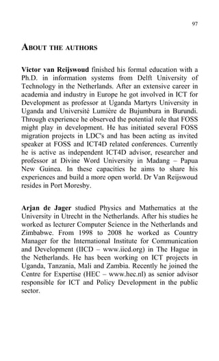 ABOUT THE AUTHORS
Victor van Reijswoud finished his formal education with a
Ph.D. in information systems from Delft University of
Technology in the Netherlands. After an extensive career in
academia and industry in Europe he got involved in ICT for
Development as professor at Uganda Martyrs University in
Uganda and Université Lumière de Bujumbura in Burundi.
Through experience he observed the potential role that FOSS
might play in development. He has initiated several FOSS
migration projects in LDC's and has been acting as invited
speaker at FOSS and ICT4D related conferences. Currently
he is active as independent ICT4D advisor, researcher and
professor at Divine Word University in Madang – Papua
New Guinea. In these capacities he aims to share his
experiences and build a more open world. Dr Van Reijswoud
resides in Port Moresby.
Arjan de Jager studied Physics and Mathematics at the
University in Utrecht in the Netherlands. After his studies he
worked as lecturer Computer Science in the Netherlands and
Zimbabwe. From 1998 to 2008 he worked as Country
Manager for the International Institute for Communication
and Development (IICD – www.iicd.org) in The Hague in
the Netherlands. He has been working on ICT projects in
Uganda, Tanzania, Mali and Zambia. Recently he joined the
Centre for Expertise (HEC – www.hec.nl) as senior advisor
responsible for ICT and Policy Development in the public
sector.
97
 