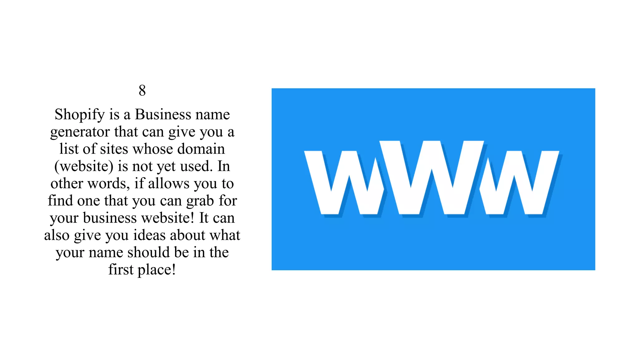 8
Shopify is a Business name
generator that can give you a
list of sites whose domain
(website) is not yet used. In
other words, if allows you to
find one that you can grab for
your business website! It can
also give you ideas about what
your name should be in the
first place!
 