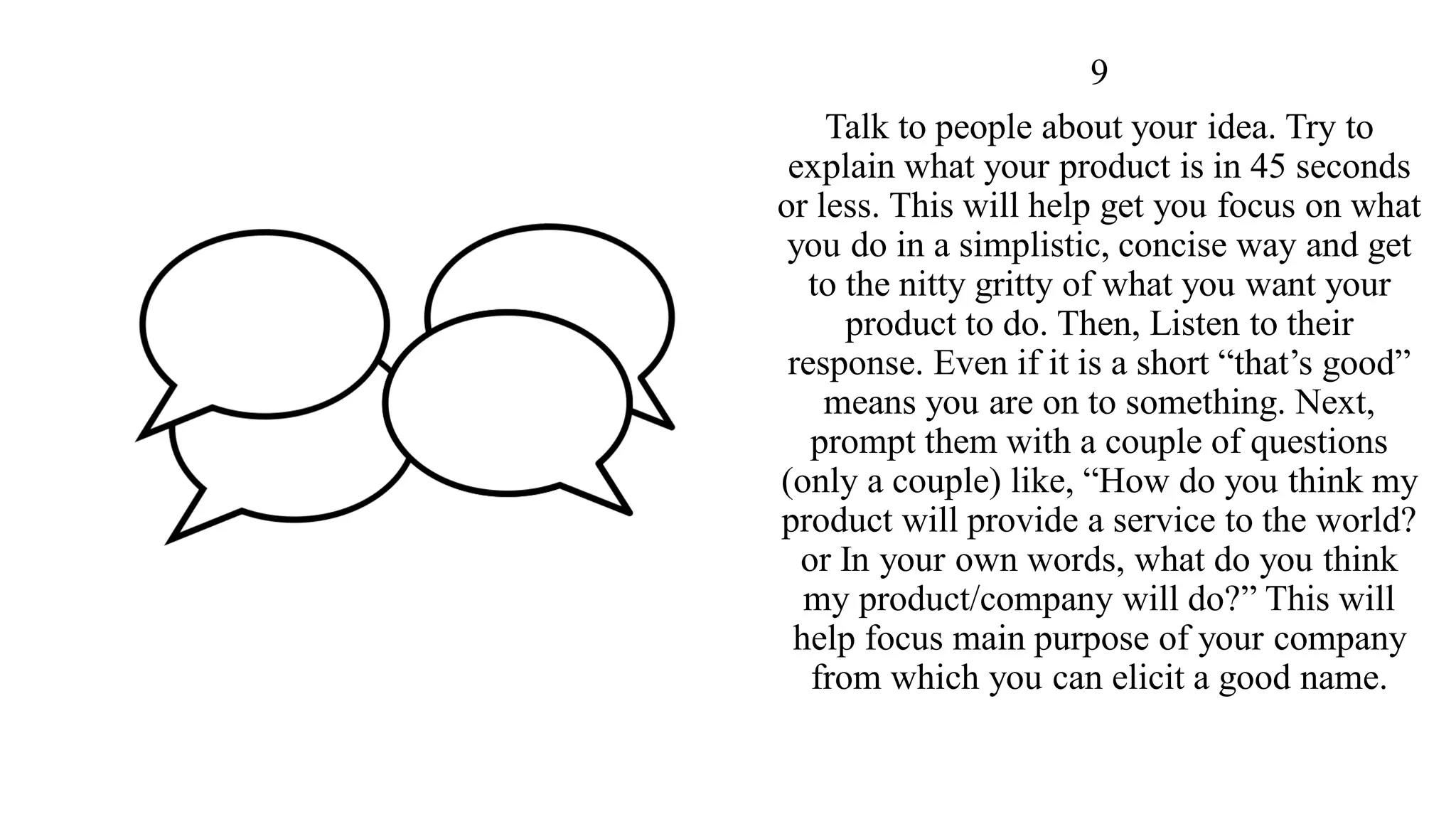 9
Talk to people about your idea. Try to
explain what your product is in 45 seconds
or less. This will help get you focus on what
you do in a simplistic, concise way and get
to the nitty gritty of what you want your
product to do. Then, Listen to their
response. Even if it is a short “that’s good”
means you are on to something. Next,
prompt them with a couple of questions
(only a couple) like, “How do you think my
product will provide a service to the world?
or In your own words, what do you think
my product/company will do?” This will
help focus main purpose of your company
from which you can elicit a good name.
 