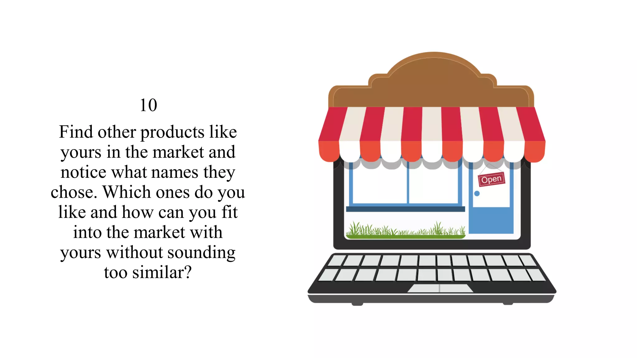 10
Find other products like
yours in the market and
notice what names they
chose. Which ones do you
like and how can you fit
into the market with
yours without sounding
too similar?
 
