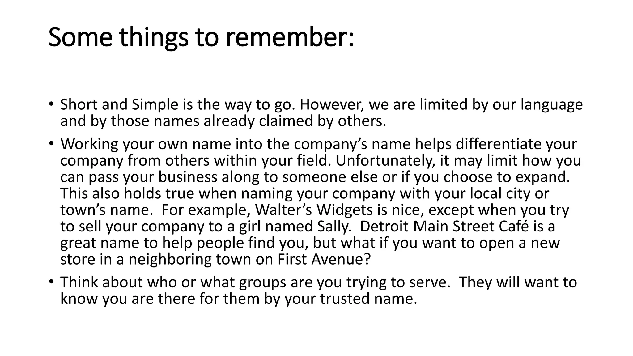 Some things to remember:
• Short and Simple is the way to go. However, we are limited by our language
and by those names already claimed by others.
• Working your own name into the company’s name helps differentiate your
company from others within your field. Unfortunately, it may limit how you
can pass your business along to someone else or if you choose to expand.
This also holds true when naming your company with your local city or
town’s name. For example, Walter’s Widgets is nice, except when you try
to sell your company to a girl named Sally. Detroit Main Street Café is a
great name to help people find you, but what if you want to open a new
store in a neighboring town on First Avenue?
• Think about who or what groups are you trying to serve. They will want to
know you are there for them by your trusted name.
 