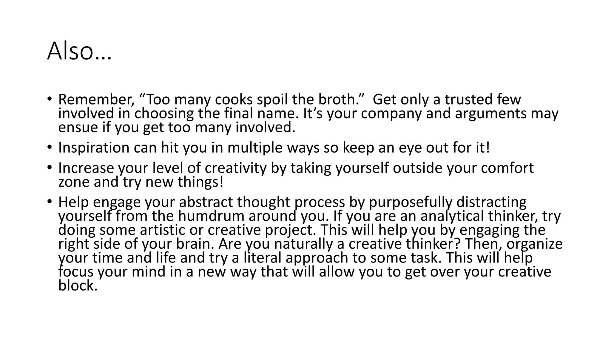 Also…
• Remember, “Too many cooks spoil the broth.” Get only a trusted few
involved in choosing the final name. It’s your company and arguments may
ensue if you get too many involved.
• Inspiration can hit you in multiple ways so keep an eye out for it!
• Increase your level of creativity by taking yourself outside your comfort
zone and try new things!
• Help engage your abstract thought process by purposefully distracting
yourself from the humdrum around you. If you are an analytical thinker, try
doing some artistic or creative project. This will help you by engaging the
right side of your brain. Are you naturally a creative thinker? Then, organize
your time and life and try a literal approach to some task. This will help
focus your mind in a new way that will allow you to get over your creative
block.
 