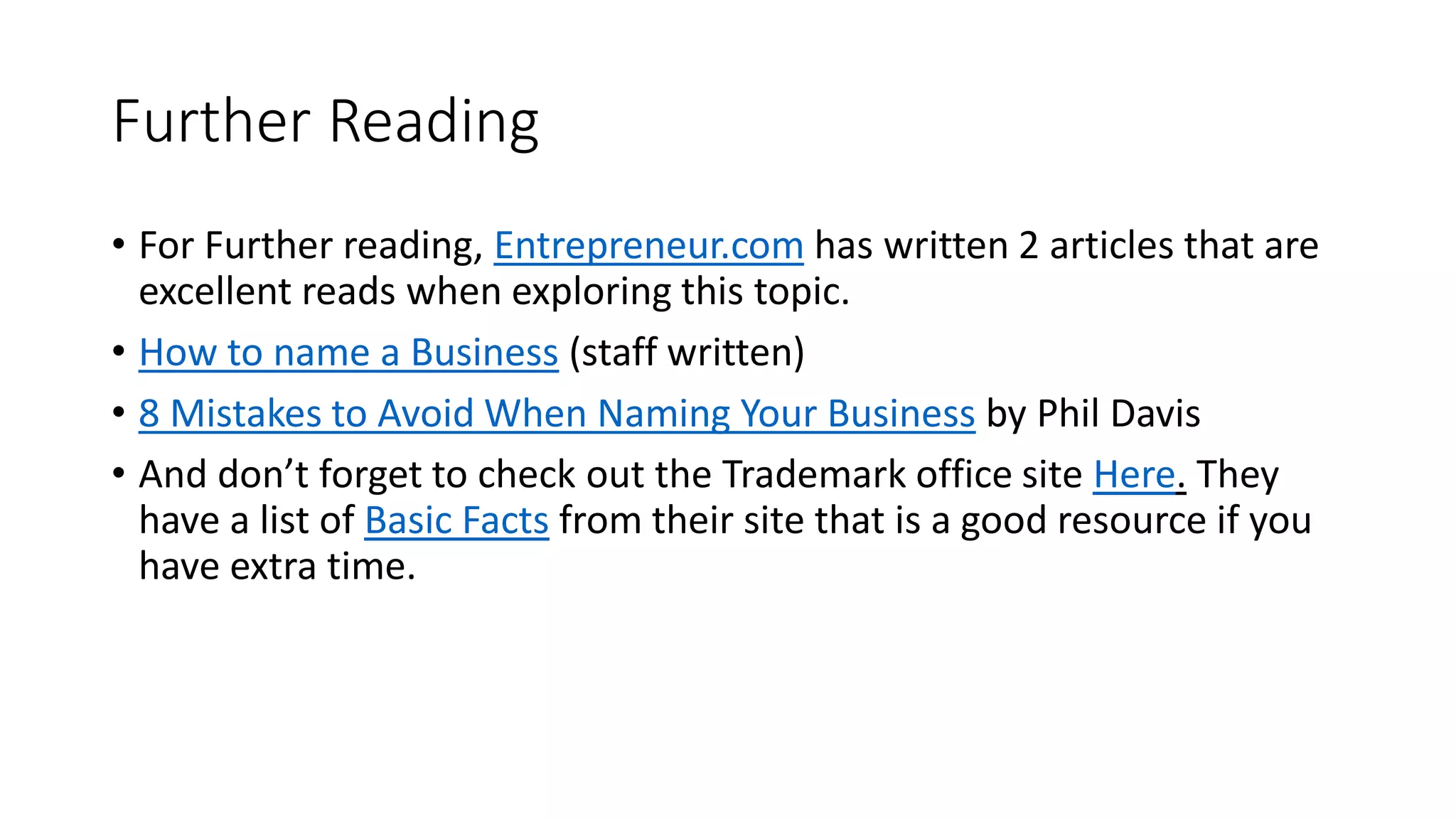 Further Reading
• For Further reading, Entrepreneur.com has written 2 articles that are
excellent reads when exploring this topic.
• How to name a Business (staff written)
• 8 Mistakes to Avoid When Naming Your Business by Phil Davis
• And don’t forget to check out the Trademark office site Here. They
have a list of Basic Facts from their site that is a good resource if you
have extra time.
 