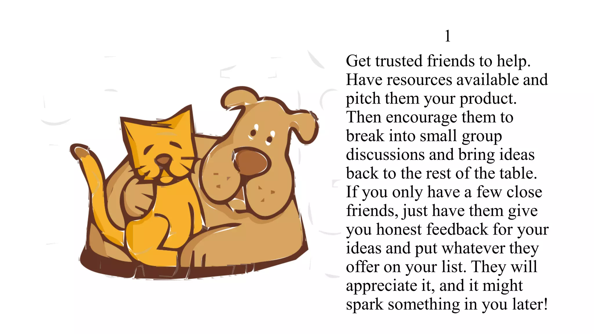 1
Get trusted friends to help.
Have resources available and
pitch them your product.
Then encourage them to
break into small group
discussions and bring ideas
back to the rest of the table.
If you only have a few close
friends, just have them give
you honest feedback for your
ideas and put whatever they
offer on your list. They will
appreciate it, and it might
spark something in you later!
 