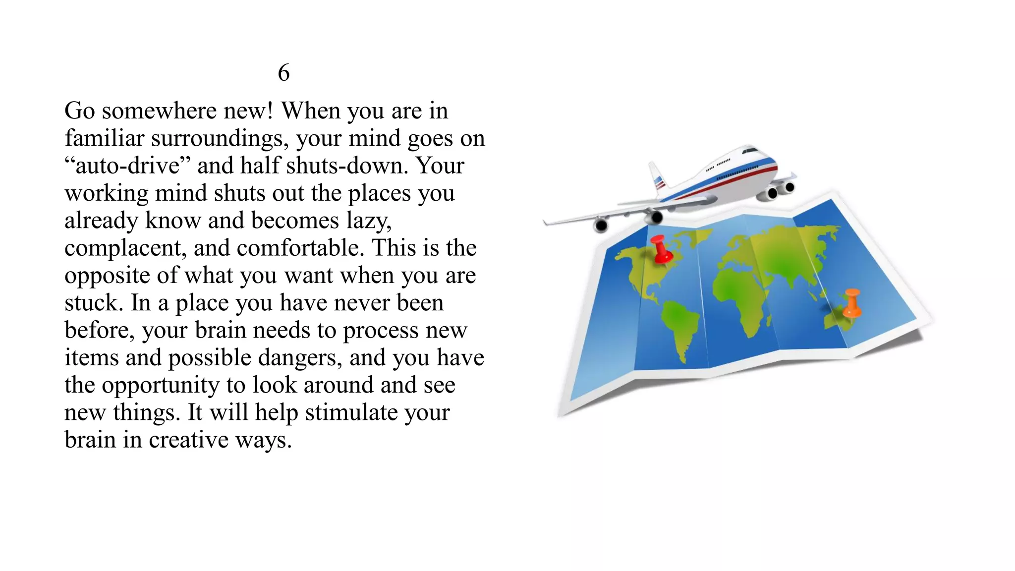 6
Go somewhere new! When you are in
familiar surroundings, your mind goes on
“auto-drive” and half shuts-down. Your
working mind shuts out the places you
already know and becomes lazy,
complacent, and comfortable. This is the
opposite of what you want when you are
stuck. In a place you have never been
before, your brain needs to process new
items and possible dangers, and you have
the opportunity to look around and see
new things. It will help stimulate your
brain in creative ways.
 