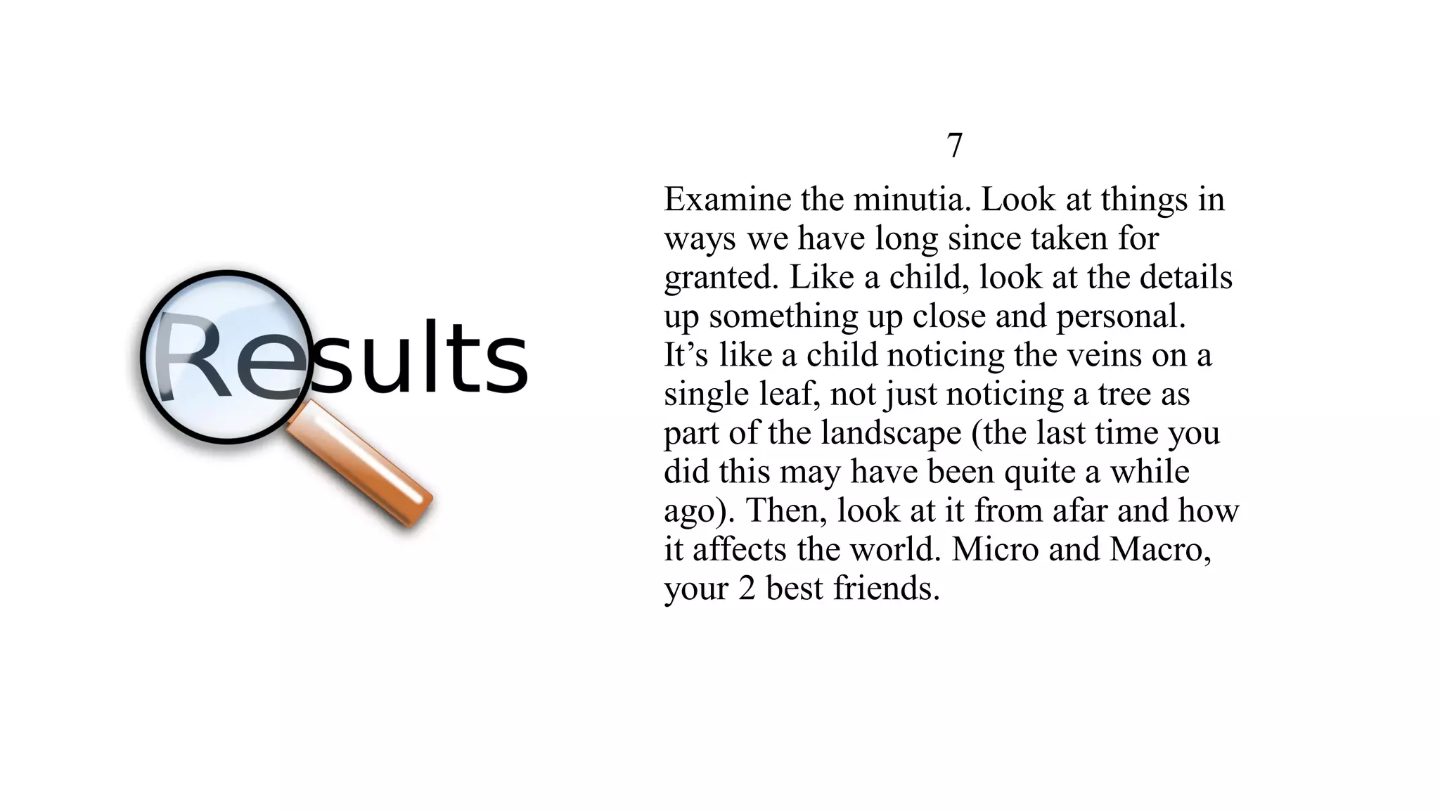 7
Examine the minutia. Look at things in
ways we have long since taken for
granted. Like a child, look at the details
up something up close and personal.
It’s like a child noticing the veins on a
single leaf, not just noticing a tree as
part of the landscape (the last time you
did this may have been quite a while
ago). Then, look at it from afar and how
it affects the world. Micro and Macro,
your 2 best friends.
 