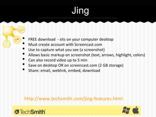 Jing
•
•
•
•
•
•
•

FREE download - sits on your computer desktop
Must create account with Screencast.com
Use to capture what you see (a screenshot)
Allows basic markup on screenshot (text, arrows, highlight, colors)
Can also record video up to 5 min
Save on desktop OR on screencast.com (2 GB storage)
Share: email, weblink, embed, download

http://www.techsmith.com/jing-features.html

 