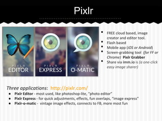 Pixlr
•
•
•
•
•

Three applications: http://pixlr.com/

FREE cloud based, image
creator and editor tool.
Flash based
Mobile app (iOS or Android)
Screen-grabbing tool (for FF or
Chrome) Pixlr Grabber
Share via imm.io is (a one-click
easy image sharer)

● Pixlr Editor - most used, like photoshop-lite, “photo editor”
● Pixlr Express - for quick adjustments, effects, fun overlaps, “image express”
● Pixlr-o-matic - vintage image effects, connects to FB, more most fun

 