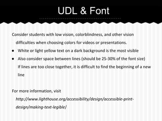 UDL & Font
Consider students with low vision, colorblindness, and other vision
difficulties when choosing colors for videos or presentations.
● White or light yellow text on a dark background is the most visible
● Also consider space between lines (should be 25-30% of the font size)
If lines are too close together, it is difficult to find the beginning of a new
line
For more information, visit
http://www.lighthouse.org/accessibility/design/accessible-printdesign/making-text-legible/

 