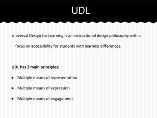UDL
Universal Design for Learning is an instructional design philosophy with a
focus on accessibility for students with learning differences.

UDL has 3 main principles:
● Multiple means of representation
● Multiple means of expression
● Multiple means of engagement

 