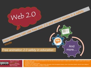 Web 2.0 Howteacherscanuse free web 2.0 and social media in a safety mode Free animation 2.0 safety in education This work is licensed under a Creative Commons Attribution Noncommercial Share Alike 3.0 License. e-Safety module: “How teachers and students can use free web 2.0 and social media in a safety mode”in TIS – INSAFE  project under European Schoolnet and eskills Coordinator: Duma Cornel Lucian Members of the e-Safety team : Catalina Nicolin (Romania), Maria Sourgiadaki (Greece), Aureo Torres Sierra (Spain), Inge De Cleyn (Belgium) Teaching unit: Free animation 2.0 safety in education 