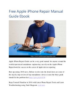 Free Apple iPhone Repair Manual
Guide Ebook
Apple iPhone Repair Guide can be a very good manual for anyone around the
world.experienced smartphone engineering can rely on the Apple iPhone
Repair book for success in the career of Apple device repairing
Best upcoming 2018 news. Before we dive into the detail, here are some of
the step by step reviews of top smartphones devices issues but those guide
should fix the problem fast https://goo.gl/jEAiVR
Keep Yourself Familiar in 2018 with Latest Phone Repair Tools and Learn
Troubleshooting using Fault Diagrams read more
 