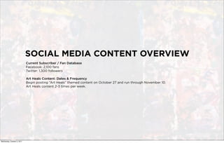 SOCIAL MEDIA CONTENT OVERVIEW
                             Current Subscriber / Fan Database
                             Facebook: 2,100 fans
                             Twitter: 1,300 followers

                             Art Heals Content: Dates & Frequency
                             Begin posting “Art Heals” themed content on October 27 and run through November 10.
                             Art Heals content 2-3 times per week.




Wednesday, October 5, 2011
 