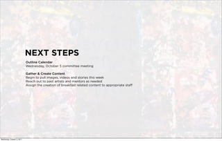 NEXT STEPS
                             Outline Calendar
                             Wednesday, October 5 committee meeting

                             Gather & Create Content
                             Begin to pull images, videos and stories this week
                             Reach out to past artists and mentors as needed
                             Assign the creation of breakfast related content to appropriate staff




Wednesday, October 5, 2011
 