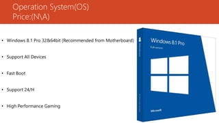 Operation System(OS)
Price:(NA)
• Windows 8.1 Pro 32&64bit (Recommended from Motherboard)
• Support All Devices
• Fast Boot
• Support 24/H
• High Performance Gaming
 