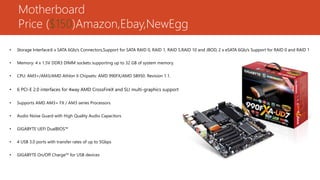 Motherboard
Price ($150)Amazon,Ebay,NewEgg
• Storage Interface:6 x SATA 6Gb/s Connectors,Support for SATA RAID 0, RAID 1, RAID 5,RAID 10 and JBOD, 2 x eSATA 6Gb/s Support for RAID 0 and RAID 1
• Memory: 4 x 1.5V DDR3 DIMM sockets supporting up to 32 GB of system memory.
• CPU: AM3+/AM3/AMD Athlon II Chipsets: AMD 990FX/AMD SB950. Revision 1.1.
• 6 PCI-E 2.0 interfaces for 4way AMD CrossFireX and SLI multi-graphics support
• Supports AMD AM3+ FX / AM3 series Processors
• Audio Noise Guard with High Quality Audio Capacitors
• GIGABYTE UEFI DualBIOS™
• 4 USB 3.0 ports with transfer rates of up to 5Gbps
• GIGABYTE On/Off Charge™ for USB devices
 