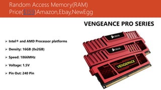 Random Access Memory(RAM)
Price($159)Amazon,Ebay,NewEgg
VENGEANCE PRO SERIES
 Intel® and AMD Processor platforms
 Density: 16GB (8x2GB)
 Speed: 1866MHz
 Voltage: 1.5V
 Pin Out: 240 Pin
 