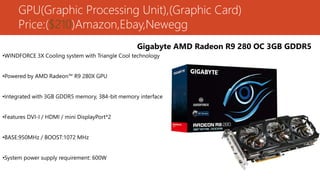 GPU(Graphic Processing Unit),(Graphic Card)
Price:($210)Amazon,Ebay,Newegg
Gigabyte AMD Radeon R9 280 OC 3GB GDDR5
•WINDFORCE 3X Cooling system with Triangle Cool technology
•Powered by AMD Radeon™ R9 280X GPU
•Integrated with 3GB GDDR5 memory, 384-bit memory interface
•Features DVI-I / HDMI / mini DisplayPort*2
•BASE:950MHz / BOOST:1072 MHz
•System power supply requirement: 600W
 