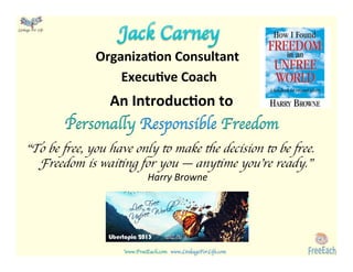 www.FreeEach.com	
  	
  	
  www.LinkageForLife.com	

	
  
Linkage For Life	

Organiza)on	
  Consultant	
  	
  
Execu)ve	
  Coach	
  
	
  
An	
  Introduc)on	
  to	
  
Personally Responsible Freedom	

	

“To be free, you have only to make the decision to be free.
Freedom is waiting for you — anytime you’re ready.”
Harry	
  Browne	

	

	

 