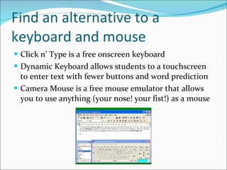 Find an alternative to a keyboard and mouse Click n’ Type is a free onscreen keyboard Dynamic Keyboard allows students to a touchscreen to enter text with fewer buttons and word prediction Camera Mouse is a free mouse emulator that allows you to use anything (your nose! your fist!) as a mouse 