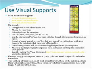 Use Visual Supports Learn about visual supports: www.usevisualstrategies.com   www.polyxo.com/visualsupport   www.card.ufl.edu/visual.htm   Use them by: Using picture or text schedules and lists Making the rules visual Using visual cues for transitions Use First/Then, Now/Later, and To Do Lists Use the international “no” sign (red circle with line through it) when something is not an option Providing “maps” so students can “find their way around” everything from inside their desks, to the building to their papers, to bibliographies In the lower grades or with non-readers using photographs and picture symbols Make step by step photographic or picture based instruction for things like science labs or art projects Consider making The Visual Dictionary ( http://visual.merriam-webster.com/index.php  ) your online dictionary Consider using your computer monitor, power point and words or symbols to visualize transitions This will help all visual learners, all multi-modal learners, those on the autism spectrum, those with dysphonetic dyslexia, those with non-verbal learning disabilities, those with Fragile X and Down Syndrome. 