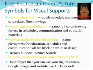 Free Photographs and Picture Symbols for Visual Supports www.do2learn.com   – mostly schedule and personal care related line drawings www.imaginesymbols.com   – 4,000 full color drawing for use in schedules, communication and education materials www.sclera.be/English/index.htm   - 14,000 pictograms for education, schedules and communication all are black on white in design Literacy Support Pictures Search  http://www.slatersoftware.com/PixLibrary.html   Don’t forget that you can use your digital camera, Google images and website like Flickr as well. 