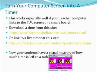 Turn Your Computer Screen into A Timer This works especially well if your teacher computer links to the T.V. screen or a smart board. Download a time from this site: http://www.harmonyhollow.net/cool_timer.shtml   Or link to a live timer at this site: http://edtech.kennesaw.edu/intech/javatimer/javatimer.html   Now your students have a visual measure of how much time is left to a task. 