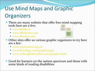 Use Mind Maps and Graphic Organizers There are many website that offer free mind mapping tools here are a few: www.Bubbl.us   www.Mindomo.com   www.Mind42.com   Other sites offer us various graphic organizers to try here are a few: www.exploratree.org.uk   www.freeology.com/graphicorgs/   www.webenglishteacher.com/graphic.html   Good for learners on the autism spectrum and those with some kinds of reading disabilities 
