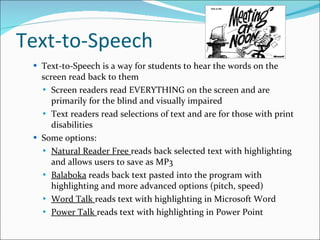 Text-to-Speech Text-to-Speech is a way for students to hear the words on the screen read back to them Screen readers read EVERYTHING on the screen and are primarily for the blind and visually impaired Text readers read selections of text and are for those with print disabilities Some options: Natural Reader Free  reads back selected text with highlighting and allows users to save as MP3 Balaboka  reads back text pasted into the program with highlighting and more advanced options (pitch, speed) Word Talk  reads text with highlighting in Microsoft Word Power Talk  reads text with highlighting in Power Point 
