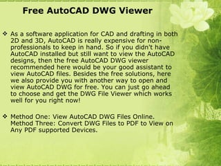Free AutoCAD DWG Viewer

 As a software application for CAD and drafting in both
  2D and 3D, AutoCAD is really expensive for non-
  professionals to keep in hand. So if you didn't have
  AutoCAD installed but still want to view the AutoCAD
  designs, then the free AutoCAD DWG viewer
  recommended here would be your good assistant to
  view AutoCAD files. Besides the free solutions, here
  we also provide you with another way to open and
  view AutoCAD DWG for free. You can just go ahead
  to choose and get the DWG File Viewer which works
  well for you right now!

 Method One: View AutoCAD DWG Files Online.
  Method Three: Convert DWG Files to PDF to View on
  Any PDF supported Devices.
 