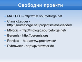Свободни проекти

   MAT PLC - http://mat.sourceforge.net
   ClassicLadder -
    http://sourceforge.net/projects/classicladder/
   Mblogic - http://mblogic.sourceforge.net/
   Beremiz - http://beremiz.org
   Proview - http://www.proview.se/
   Pvbrowser - http://pvbrowser.de
 