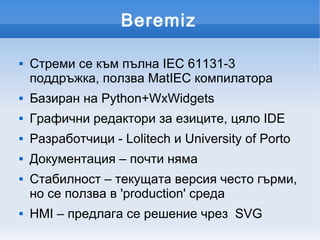 Beremiz

   Стреми се към пълна IEC 61131-3
    поддръжка, ползва MatIEC компилатора
   Базиран на Python+WxWidgets
   Графични редактори за езиците, цяло IDE
   Разработчици - Lolitech и University of Porto
   Документация – почти няма
   Стабилност – текущата версия често гърми,
    но се ползва в 'production' среда
   HMI – предлага се решениe чрез SVG
 