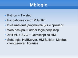 Mblogic

   Python + Twisted
   Разработва се от М.Griffin
   Има налична документация и примери
   Web базиран Ladder logic редактор
   XHTML + SVG + Javascript за HMI
   SoftLogic, HMIServer, HMIBuilder, Modbus
    client&server, libraries
 
