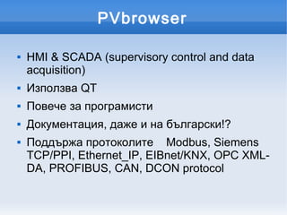 PVbrowser

   HMI & SCADA (supervisory control and data
    acquisition)
   Използва QT
   Повече за програмисти
   Документация, даже и на български!?
   Поддържа протоколите Modbus, Siemens
    TCP/PPI, Ethernet_IP, EIBnet/KNX, OPC XML-
    DA, PROFIBUS, CAN, DCON protocol
 