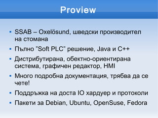 Proview

   SSAB – Oxelösund, шведски производител
    на стомана
   Пълно ”Soft PLC” решение, Java и C++
   Дистрибутирана, обектно-ориентирана
    система, графичен редактор, HMI
   Много подробна документация, трябва да се
    чете!
   Поддръжка на доста IO хардуер и протоколи
   Пакети за Debian, Ubuntu, OpenSuse, Fedora
 